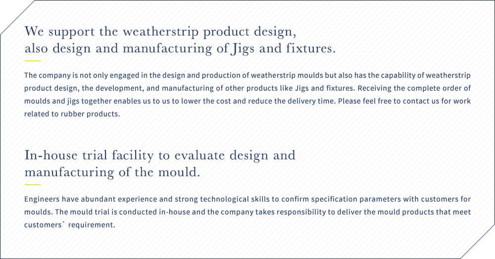 We support the weatherstrip product design, also design and manufacturing of Jigs and fixtures. The company is not only engaged in the design and production of weatherstrip moulds but also has the capability of weatherstrip product design, the development, and manufacturing of other products like Jigs and fixtures. Receiving the complete order of moulds and jigs together enables us to us to lower the cost and reduce the delivery time. Please feel free to contact us for work related to rubber products. / In-house trial facility to evaluate design and manufacturing of the mould. Engineers have abundant experience and strong technological skills to confirm specification parameters with customers for moulds. The mould trial is conducted in-house and the company takes responsibility to deliver the mould products that meet customers` requirement.