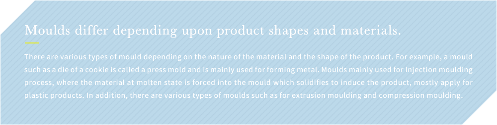 Moulds differ depending upon product shapes and materials. There are various types of mould depending on the nature of the material and the shape of the product. For example, a mould such as a die of a cookie is called a press mold and is mainly used for forming metal. Moulds mainly used for Injection moulding process, where the material at molten state is forced into the mould which solidifies to induce the product, mostly apply for plastic products. In addition, there are various types of moulds such as for extrusion moulding and compression moulding.