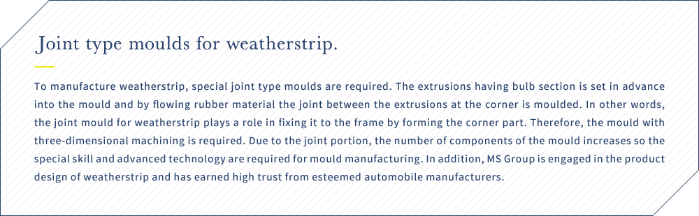 Joint type moulds for weatherstrip. To manufacture weatherstrip, special joint type moulds are required. The extrusions having bulb section is set in advance into the mould and by flowing rubber material the joint between the extrusions at the corner is moulded. In other words, the joint mould for weatherstrip plays a role in fixing it to the frame by forming the corner part. Therefore, the mould with three-dimensional machining is required. Due to the joint portion, the number of components of the mould increases so the special skill and advanced technology are required for mould manufacturing. In addition, MS Group is engaged in the product design of weatherstrip and has earned high trust from esteemed automobile manufacturers.