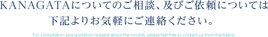 KANAGATAについてのご相談、及びご依頼については下記よりお気軽にご連絡ください。 For consultation and quotation request about the moulds, please feel free to contact us from the below.