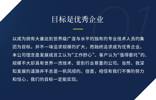 以成为拥有大量达到世界级广度与水平的独有的专业技术人员的集团为目标。并不一味追求规模的扩大，而始终追求成为优秀企业。
            本公司理念是发展成员工认为“工作舒心”、客户认为“值得委托”的、规模不大却具有世界一流技术、受到行业尊重的公司。当然，我深知发展的道路并不总是一帆风顺的。但是，相信有我们不懈的努力和恒心，我们的目标一定能实现。