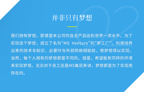 我们拥有梦想。那便是本公司的自主产品达到世界一流水平。为了实现这个梦想，成立了名为“MS Venture”的“梦工厂”。利用培养出来的技术与知识，必要时与外部网络相联结，使梦想得以实现。当然，每个人拥有的梦想都是不同的。但是，希望能有同样的环境来实现梦想。无论对于员工还是MS集团来讲，梦想都是为了实现而存在的。