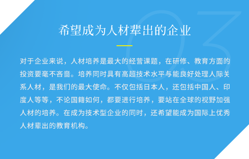 对于企业来说，人材培养是最大的经营课题，在研修、教育方面的投资要毫不吝啬。培养同时具有高超技术水平与能良好处理人际关系人材，是我们的最大使命。不仅包括日本人，还包括中国人、印度人等等，不论国籍如何，都要进行培养，要站在全球的视野加强人材的培养。在成为技术型企业的同时，还希望能成为国际上优秀人材辈出的教育机构。