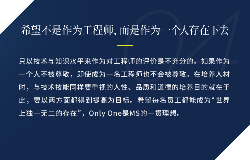 只以技术与知识水平来作为对工程师的评价是不充分的。如果作为一个人不被尊敬，即使成为一名工程师也不会被尊敬。在培养人材时，与技术技能同样要重视的人性、品质和道德的培养目的就在于此，要以两方面都得到提高为目标。希望每名员工都能成为“世界上独一无二的存在”，Only One是MS的一贯理想。