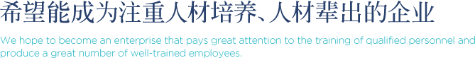 希望能成为注重人材培养、人材辈出的企业 We hope to become an enterprise that pays great attention to the training of qualified personnel and produce a great number of well-trained employees.