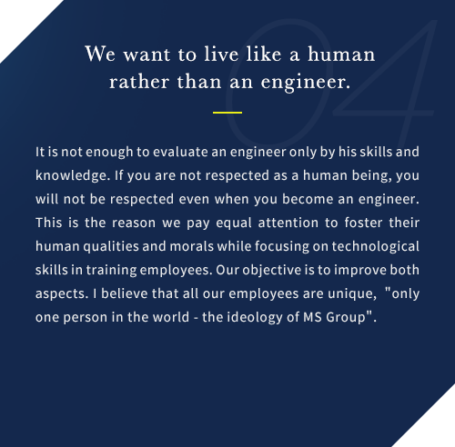It is not enough to evaluate an engineer only by his skills and knowledge. If you are not respected as a human being, you will not be respected even when you become an engineer. This is the reason we pay equal attention to foster their human qualities and morals while focusing on technological skills in training employees. Our objective is to improve both aspects. I believe that all our employees are unique, only one person in the world - the ideology of MS Group.