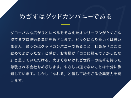 めざすはグッドカンパニーである / グローバルな広がりとレベルをそなえたオンリーワンがたくさん持てるプロ技術者集団をめざします。ビッグになりたいとは思いません。願うのはグッドカンパニーであること。社員が「ここに勤めてよかったな」と感じ、お客様が「ココに頼んでよかったな」と思っていただける、大きくないけれど世界一の技術を持った尊敬される会社をめざします。やさしい道でないことは十分に承知しています。しかし「なれる」と信じて絶えざる企業努力を続けます。