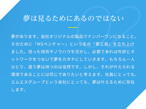 夢は見るためにあるのではない / 夢があります。自社オリジナルの製品でナンバーワンになること。そのために「MSベンチャー」という名の「夢工房」を立ち上げました。培った技術やノウハウを活かし、必要であれば外部とネットワークをつないで夢をカタチにしていきます。もちろん一人ひとり、違う夢は持つのは当然です。しかし、それが叶えられる環境であることには同じでありたいと考えます。社員にとっても、エムエスグループという会社にとっても、夢は叶えるために存在します。