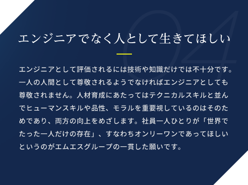 エンジニアでなく人として生きてほしい / エンジニアとして評価されるには技術や知識だけでは不十分です。一人の人間として尊敬されるようでなければエンジニアとしても尊敬されません。人材育成にあたってはテクニカルスキルと並んでヒューマンスキルや品性、モラルを重要視しているのはそのためであり、両方の向上をめざします。社員一人ひとりが「世界でたった一人だけの存在」、すなわちオンリーワンであってほしいというのがエムエスグループの一貫した願いです。