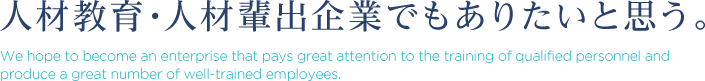 人材教育・人材輩出企業でもありたいと思う。 We hope to become an enterprise that pays great attention to the training of qualified personnel and produce a great number of well-trained employees.