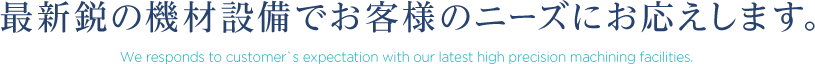 最新鋭の機材設備でお客様のニーズにお応えします。 We responds to customer`s expectation with our latest high precision machining facilities.