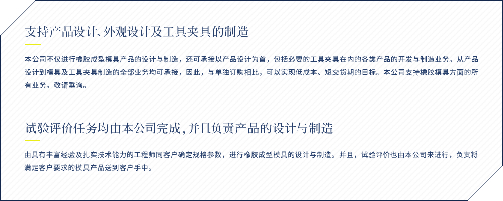 支持产品设计、外观设计及工具夹具的制造 本公司不仅进行橡胶成型模具产品的设计与制造，还可承接以产品设计为首，包括必要的工具夹具在内的各类产品的开发与制造业务。从产品设计到模具及工具夹具制造的全部业务均可承接，因此，与单独订购相比，可以实现低成本、短交货期的目标。本公司支持橡胶模具方面的所有业务。敬请垂询。 试验评价任务均由本公司完成，并且负责产品的设计与制造 由具有丰富经验及扎实技术能力的工程师同客户确定规格参数，进行橡胶成型模具的设计与制造。并且，试验评价也由本公司来进行，负责将满足客户要求的模具产品送到客户手中。