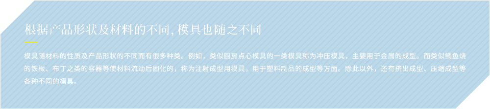 根据产品形状及材料的不同，模具也随之不同 模具随材料的性质及产品形状的不同而有很多种类。例如，类似厨房点心模具的一类模具称为冲压模具，主要用于金属的成型。而类似鲷鱼烧的铁板、布丁之类的容器等使材料流动后固化的，称为注射成型用模具，用于塑料制品的成型等方面。除此以外，还有挤出成型、压缩成型等各种不同的模具。