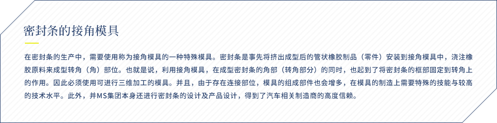 密封条的接角模具 在密封条的生产中，需要使用称为接角模具的一种特殊模具。密封条是事先将挤出成型后的管状橡胶制品（零件）安装到接角模具中，浇注橡胶原料来成型转角（角）部位。也就是说，利用接角模具，在成型密封条的角部（转角部分）的同时，也起到了将密封条的框部固定到转角上的作用。因此必须使用可进行三维加工的模具。并且，由于存在连接部位，模具的组成部件也会增多，在模具的制造上需要特殊的技能与较高的技术水平。此外，并MS集团本身还进行密封条的设计及产品设计，得到了汽车相关制造商的高度信赖。