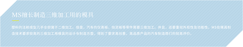 MS擅长制造三维加工用的模具 塑料的注射成型几乎全部属于二维加工。但是，汽车的仪表板、挡泥板等零件需要三维加工。并且，还要重视外观性及功能性。MS在模具制造技术要求较高的三维加工用模具的设计与制造方面，得到了要求高创意、高品质产品的汽车制造商们的较高评价。