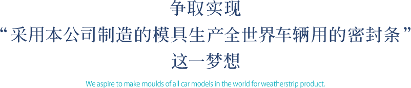 争取实现 “采用本公司制造的模具生产全世界车辆用的密封条” 这一梦想 We aspire to make moulds of all car models in the world for weatherstrip product.