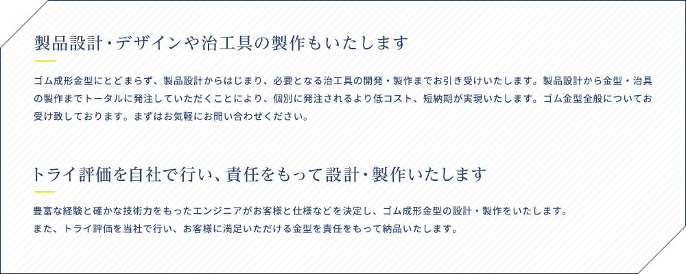 製品設計・デザインや治工具の製作もいたします ゴム成形金型にとどまらず、製品設計からはじまり、必要となる治工具の開発・製作までお引き受けいたします。製品設計から金型・治具の製作までトータルに発注していただくことにより、個別に発注されるより低コスト、短納期が実現いたします。ゴム金型全般についてお受け致しております。まずはお気軽にお問い合わせください。 トライ評価を自社で行い、責任をもって設計・製作いたします 豊富な経験と確かな技術力をもったエンジニアがお客様と仕様などを決定し、ゴム成形金型の設計・製作をいたします。また、トライ評価を当社で行い、お客様に満足いただける金型を責任をもって納品いたします。