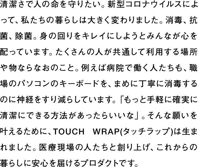 清潔さで人の命を守りたい。新型コロナウイルスによって、私たちの暮らしは大きく変わりました。消毒、抗菌、除菌。身の回りをキレイにしようとみんなが心を配っています。たくさんの人が共通して利用する場所や物ならなおのこと。例えば病院で働く人たちも、職場のパソコンのキーボードを、まめに丁寧に消毒するのに神経をすり減らしています。「もっと手軽に確実に清潔にできる方法があったらいいな」。そんな願いを叶えるために、TOUCH WRAP(タッチラップ)は生まれました。医療現場の人たちと創り上げ、これからの暮らしに安心を届けるプロダクトです。