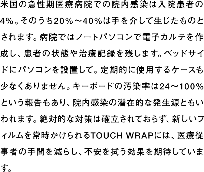 米国の急性期医療病院での院内感染は入院患者の4%。そのうち20%〜40%は手を介して生じたものとされます。病院ではノートパソコンで電子カルテを作成し、患者の状態や治療記録を残します。ベッドサイドにパソコンを設置して。定期的に使用するケースも少なくありません。キーボードの汚染率は24〜100%という報告もあり、院内感染の潜在的な発生源ともいわれます。絶対的な対策は確立されておらず、新しいフィルムを常時かけられるTOUCH WRAPには、医療従事者の手間を減らし、不安を拭う効果を期待しています。