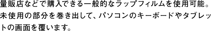 量販店などで購入できる一般的なラップフィルムを使用可能。未使用の部分を巻き出して、パソコンのキーボードやタブレットの画面を覆います。