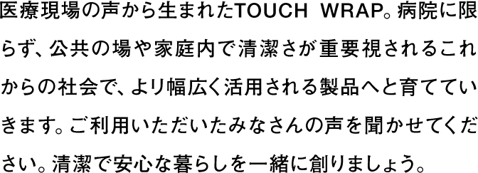 医療現場の声から生まれたTOUCH WRAP。病院に限らず、公共の場や家庭内で清潔さが重要視されるこれからの社会で、よリ幅広く活用される製品へと育てていきます。ご利用いただいたみなさんの声を聞かせてください。清潔で安心な暮らしを一緒に創りましょう。