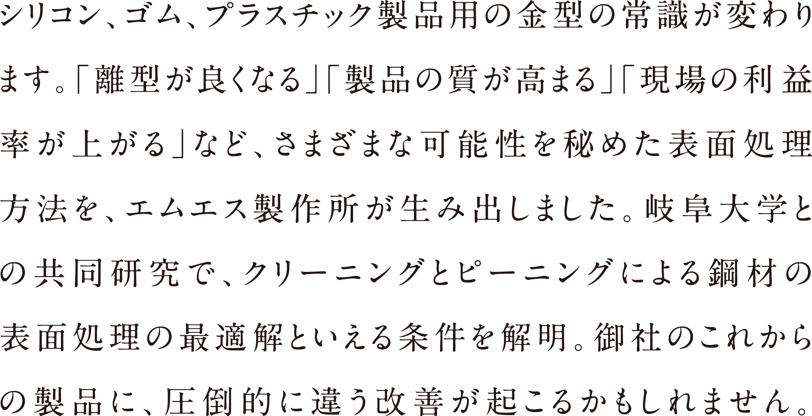 シリコン、ゴム、プラスチック製品用の金型の常識が変わります。「離型が良くなる」「製品の質が高まる」「現場の利益率が上がる」など、さまざまな可能性を秘めた表面処理方法を、エムエス製作所が生み出しました。岐阜大学との共同研究で、クリーニングとピーニングによる鋼材の表面処理の最適解といえる条件を解明。御社のこれからの製品に、圧倒的に違う改善が起こるかもしれません。